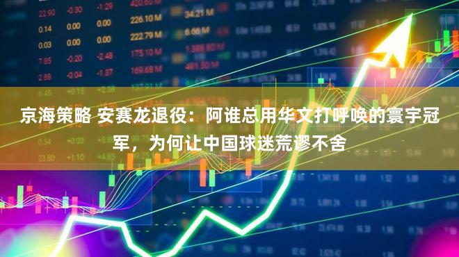京海策略 安赛龙退役：阿谁总用华文打呼唤的寰宇冠军，为何让中国球迷荒谬不舍