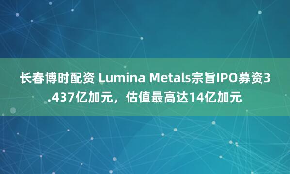长春博时配资 Lumina Metals宗旨IPO募资3.437亿加元，估值最高达14亿加元