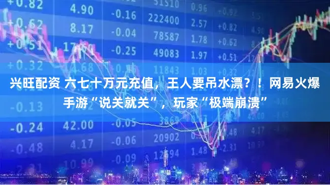 兴旺配资 六七十万元充值，王人要吊水漂？！网易火爆手游“说关就关”，玩家“极端崩溃”