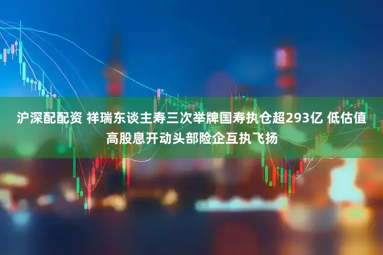 沪深配配资 祥瑞东谈主寿三次举牌国寿执仓超293亿 低估值高股息开动头部险企互执飞扬