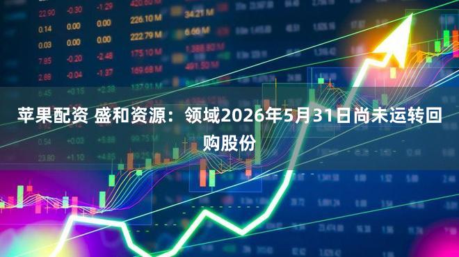 苹果配资 盛和资源：领域2026年5月31日尚未运转回购股份