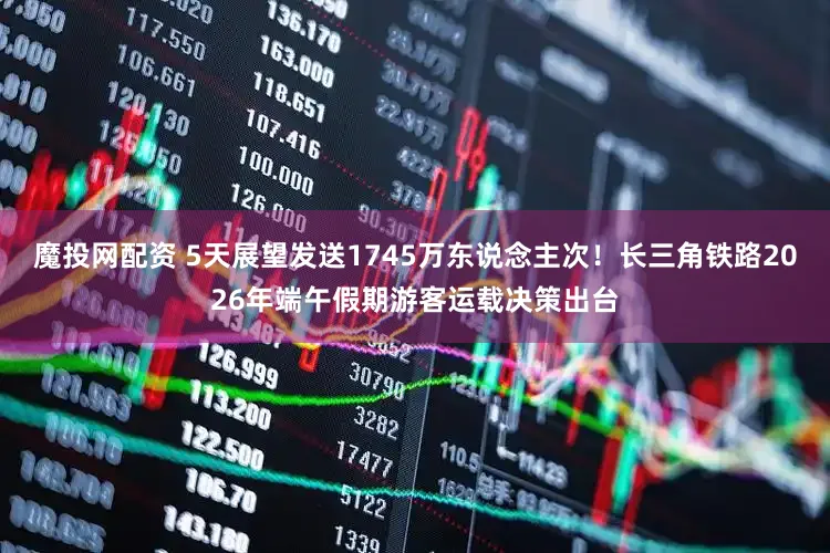 魔投网配资 5天展望发送1745万东说念主次！长三角铁路2026年端午假期游客运载决策出台
