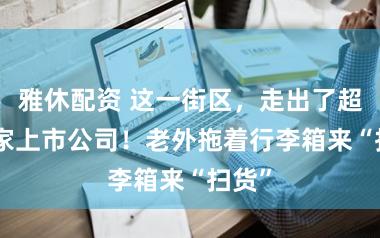 雅休配资 这一街区，走出了超100家上市公司！老外拖着行李箱来“扫货”