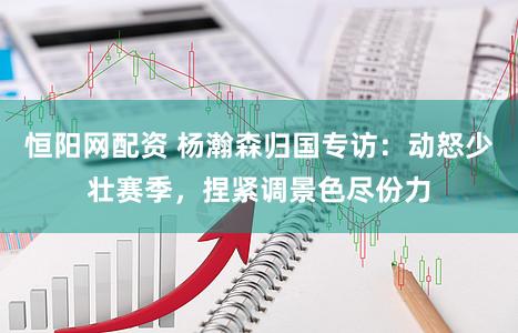 恒阳网配资 杨瀚森归国专访：动怒少壮赛季，捏紧调景色尽份力