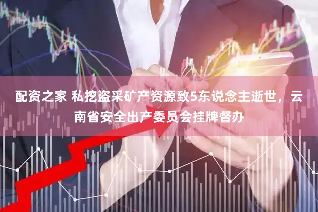配资之家 私挖盗采矿产资源致5东说念主逝世，云南省安全出产委员会挂牌督办