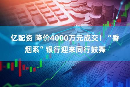 亿配资 降价4000万元成交！“香烟系”银行迎来同行鼓舞