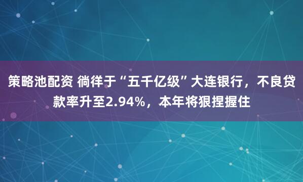 策略池配资 徜徉于“五千亿级”大连银行，不良贷款率升至2.94%，本年将狠捏握住