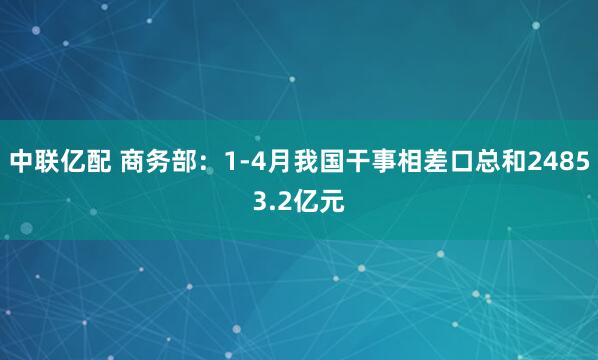 中联亿配 商务部：1-4月我国干事相差口总和24853.2亿元