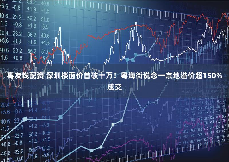 粤友钱配资 深圳楼面价首破十万！粤海街说念一宗地溢价超150%成交