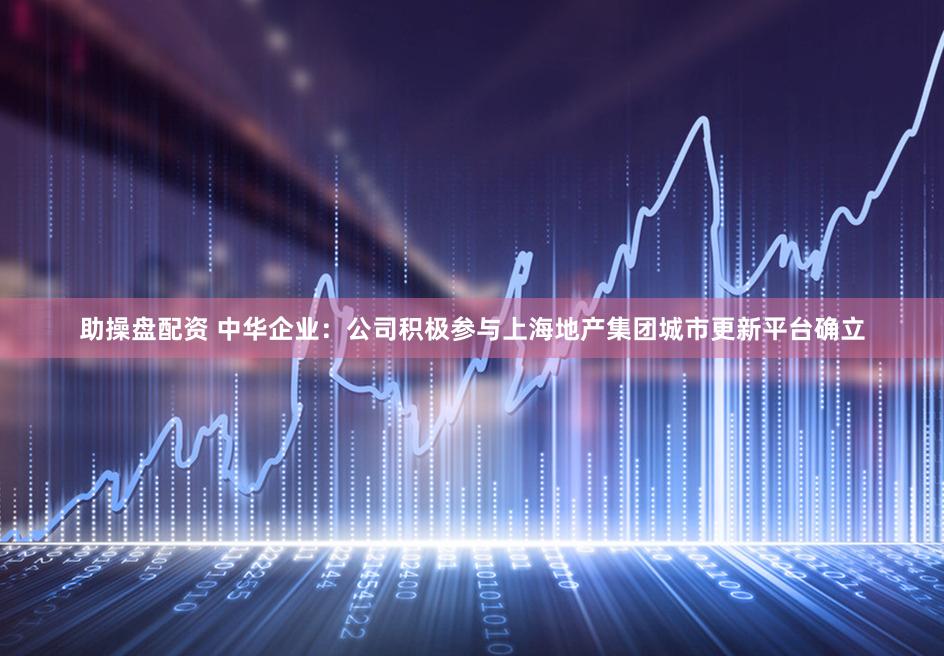助操盘配资 中华企业：公司积极参与上海地产集团城市更新平台确立