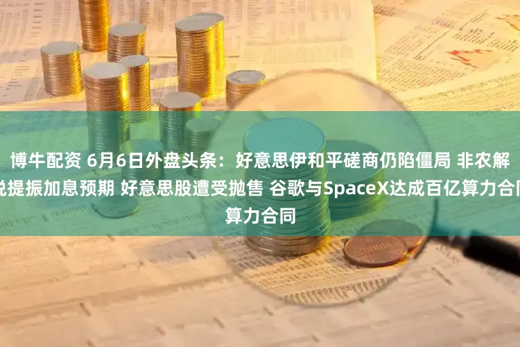 博牛配资 6月6日外盘头条：好意思伊和平磋商仍陷僵局 非农解说提振加息预期 好意思股遭受抛售 谷歌与SpaceX达成百亿算力合同