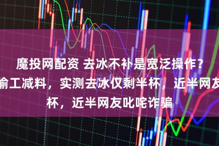 魔投网配资 去冰不补是宽泛操作？瑞幸被指偷工减料，实测去冰仅剩半杯，近半网友叱咤诈骗