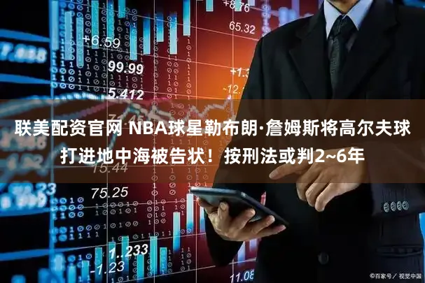 联美配资官网 NBA球星勒布朗·詹姆斯将高尔夫球打进地中海被告状！按刑法或判2~6年