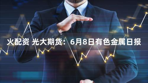 火配资 光大期货：6月8日有色金属日报