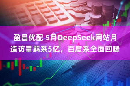 盈昌优配 5月DeepSeek网站月造访量羁系5亿，百度系全面回暖
