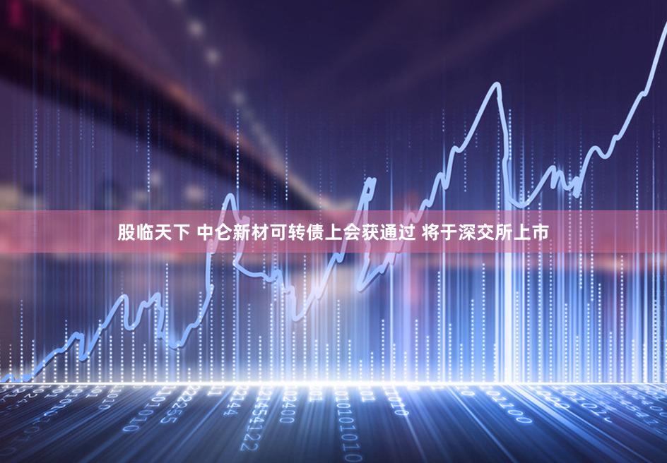 股临天下 中仑新材可转债上会获通过 将于深交所上市
