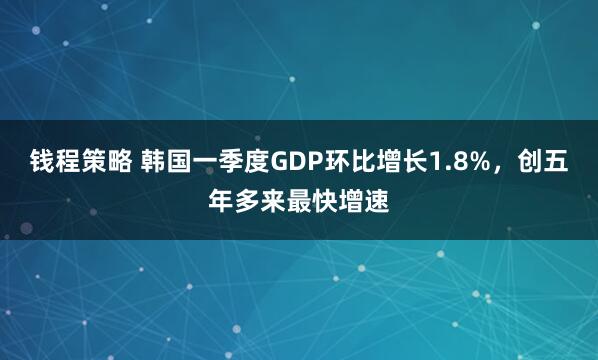 钱程策略 韩国一季度GDP环比增长1.8%,创五年多来最快增速