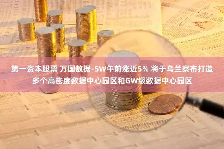第一资本股票 万国数据-SW午前涨近5% 将于乌兰察布打造多个高密度数据中心园区和GW级数据中心园区