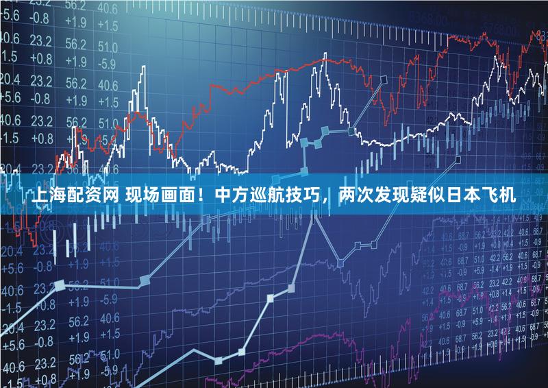 上海配资网 现场画面！中方巡航技巧，两次发现疑似日本飞机