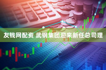 友钱网配资 武钢集团迎来新任总司理