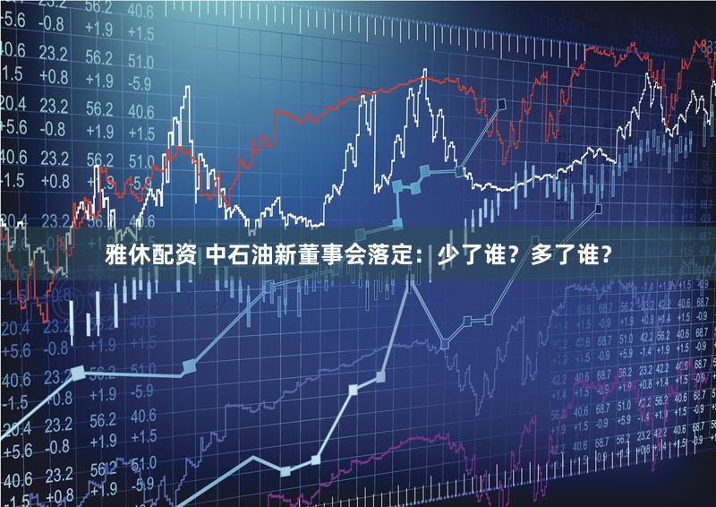 雅休配资 中石油新董事会落定：少了谁？多了谁？