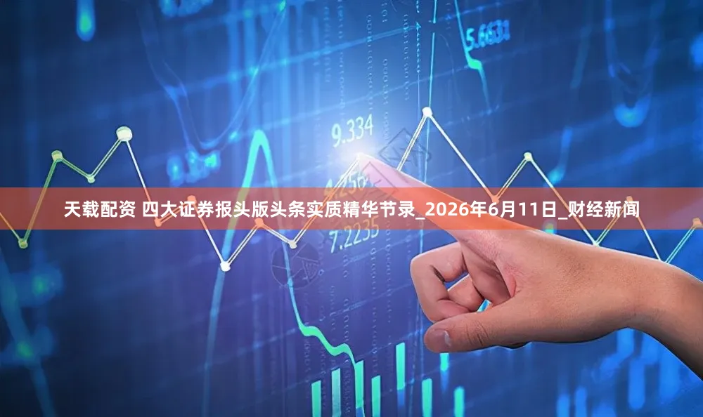 天载配资 四大证券报头版头条实质精华节录_2026年6月11日_财经新闻