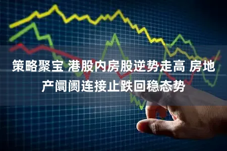 策略聚宝 港股内房股逆势走高 房地产阛阓连接止跌回稳态势