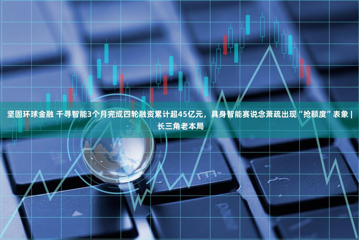 坚固环球金融 千寻智能3个月完成四轮融资累计超45亿元，具身智能赛说念萧疏出现“抢额度”表象 | 长三角老本局