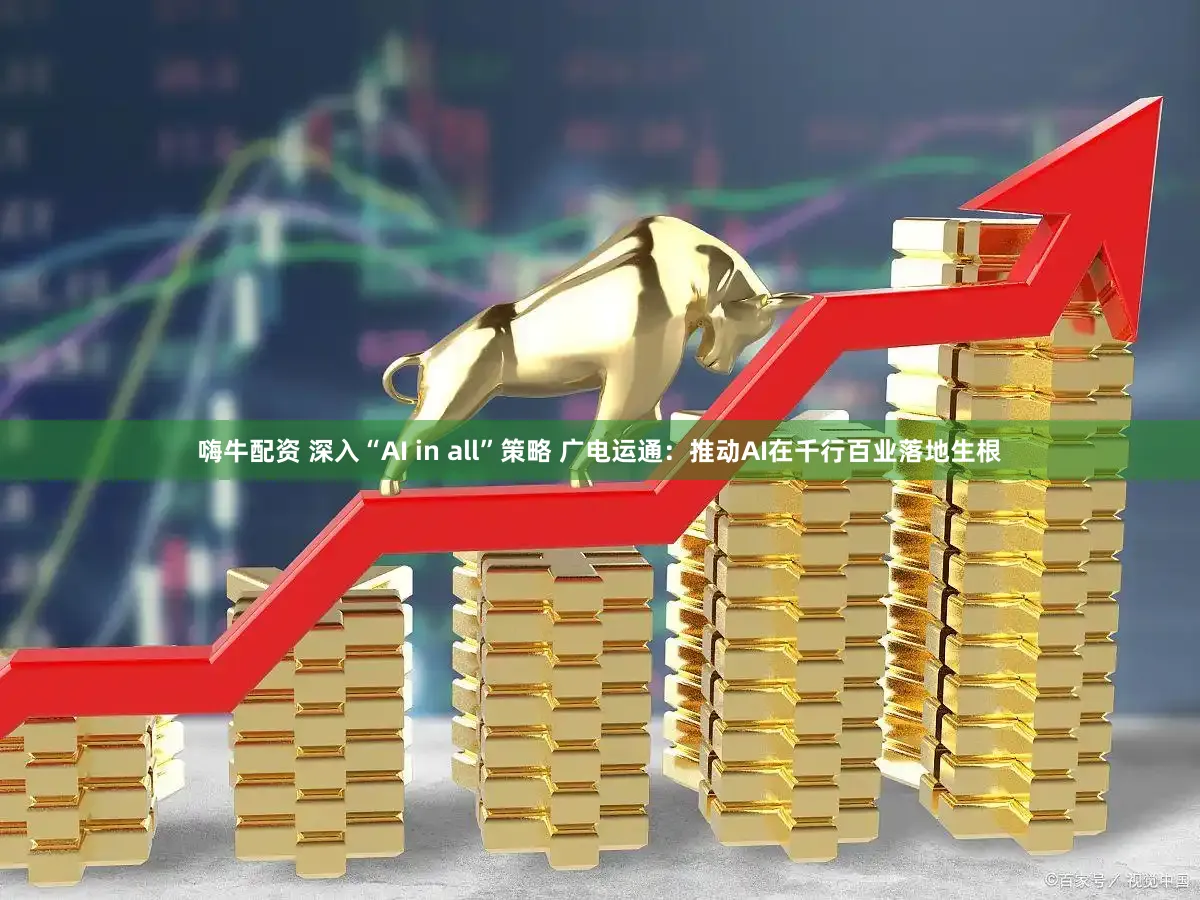 嗨牛配资 深入“AI in all”策略 广电运通：推动AI在千行百业落地生根