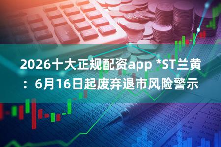 2026十大正规配资app *ST兰黄：6月16日起废弃退市风险警示