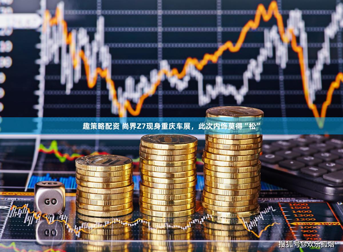 趣策略配资 尚界Z7现身重庆车展，此次内饰莫得“松”