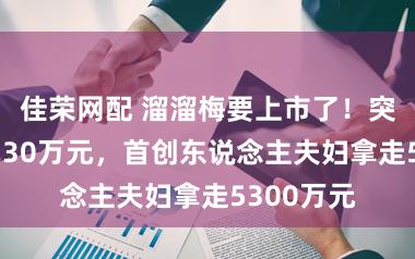 佳荣网配 溜溜梅要上市了！突击分成6730万元，首创东说念主夫妇拿走5300万元