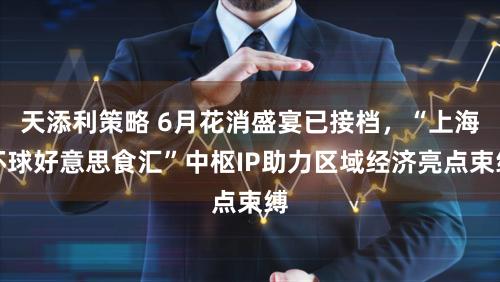天添利策略 6月花消盛宴已接档，“上海环球好意思食汇”中枢IP助力区域经济亮点束缚