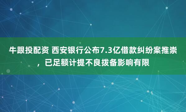 牛跟投配资 西安银行公布7.3亿借款纠纷案推崇,已足额计提不良拨备影响有限
