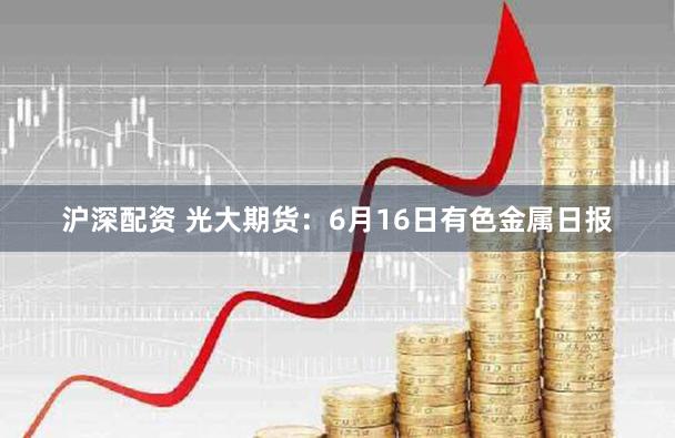 沪深配资 光大期货：6月16日有色金属日报