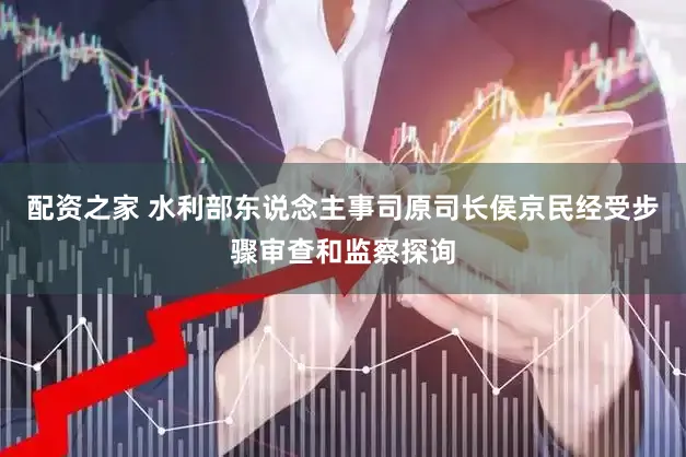 配资之家 水利部东说念主事司原司长侯京民经受步骤审查和监察探询