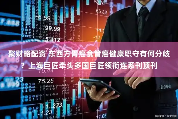 聚财略配资 东西方胃癌食管癌健康职守有何分歧?上海巨匠牵头多国巨匠领衔连系刊顶刊