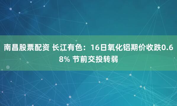 南昌股票配资 长江有色:16日氧化铝期价收跌0.68% 节前交投转弱