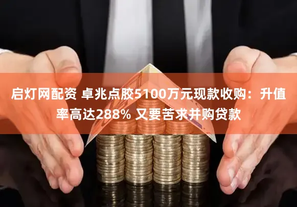 启灯网配资 卓兆点胶5100万元现款收购:升值率高达288% 又要苦求并购贷款