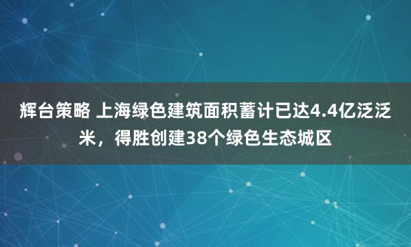 辉台策略 上海绿色建筑面积蓄计已达4.4亿泛泛米，得胜创建38个绿色生态城区