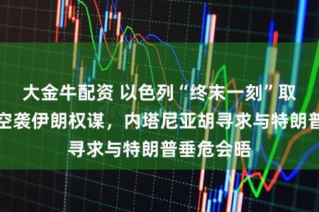 大金牛配资 以色列“终末一刻”取消大鸿沟空袭伊朗权谋,内塔尼亚胡寻求与特朗普垂危会晤