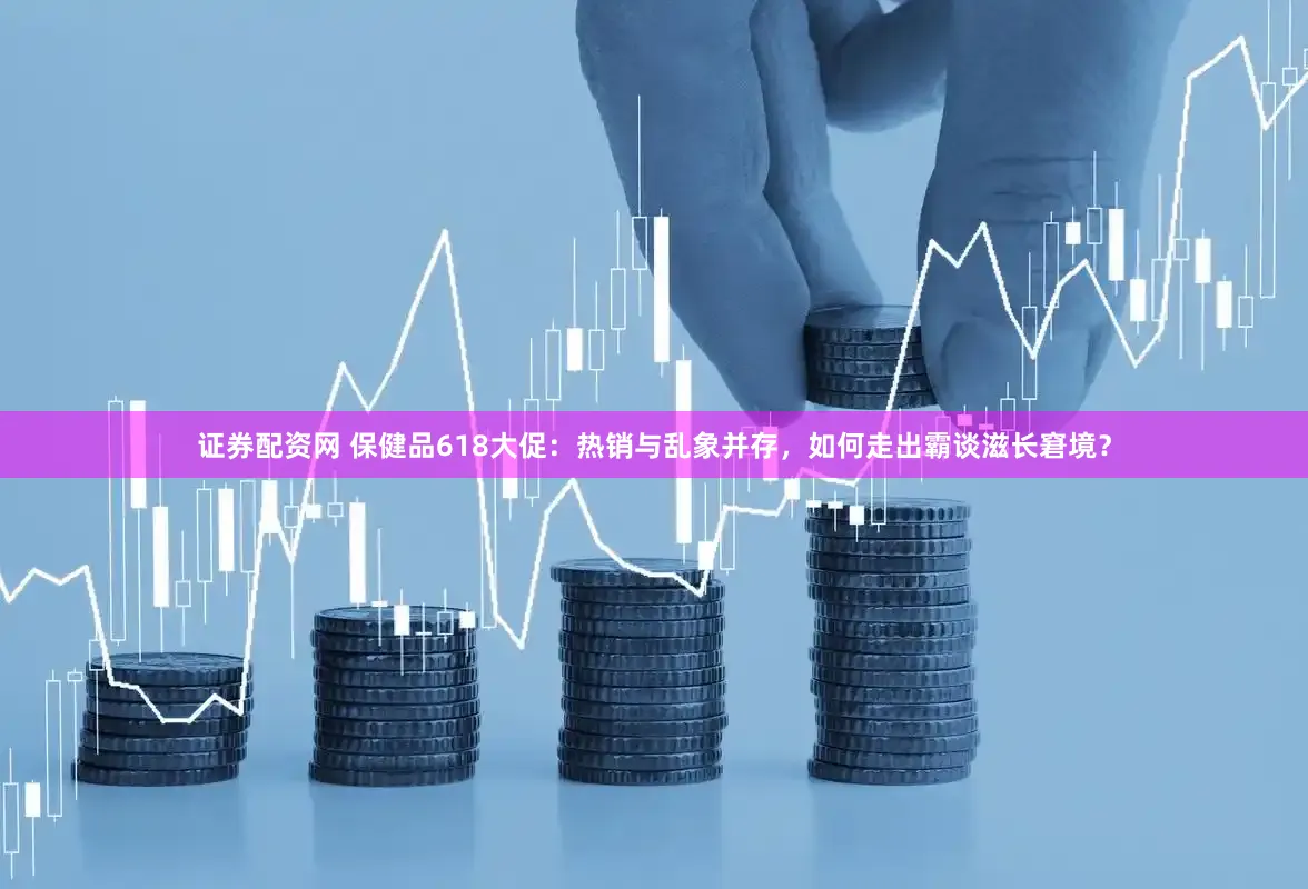 证券配资网 保健品618大促：热销与乱象并存，如何走出霸谈滋长窘境？