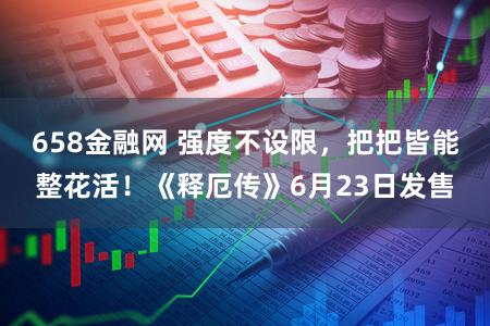 658金融网 强度不设限，把把皆能整花活！《释厄传》6月23日发售