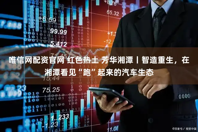 唯信网配资官网 红色热土 芳华湘潭丨智造重生，在湘潭看见“跑”起来的汽车生态