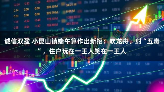 诚信双盈 小昆山镇端午算作出新招：吹龙舟、射“五毒”，住户玩在一王人笑在一王人