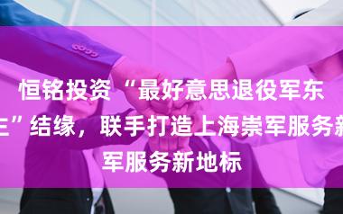 恒铭投资 “最好意思退役军东说念主”结缘，联手打造上海崇军服务新地标