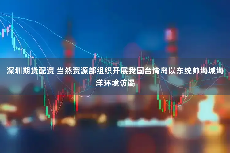 深圳期货配资 当然资源部组织开展我国台湾岛以东统帅海域海洋环境访谒