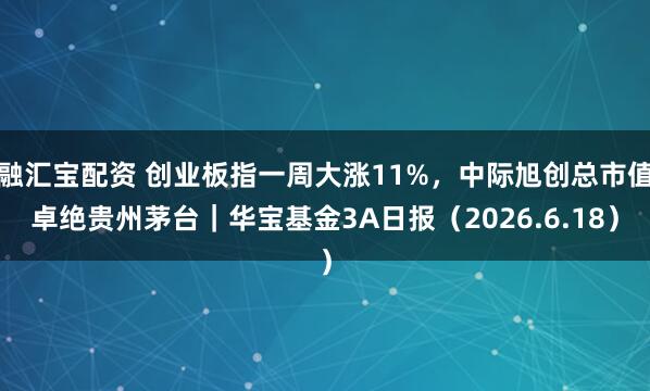 融汇宝配资 创业板指一周大涨11%，中际旭创总市值卓绝贵州茅台｜华宝基金3A日报（2026.6.18）