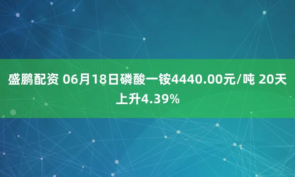 盛鹏配资 06月18日磷酸一铵4440.00元/吨 20天上升4.39%