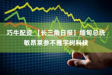 巧牛配资 【长三角日报】缅甸总统敏昂莱参不雅宇树科技